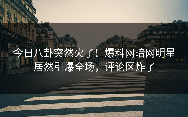 今日八卦突然火了!爆料网暗网明星居然引爆全场,评论区炸了