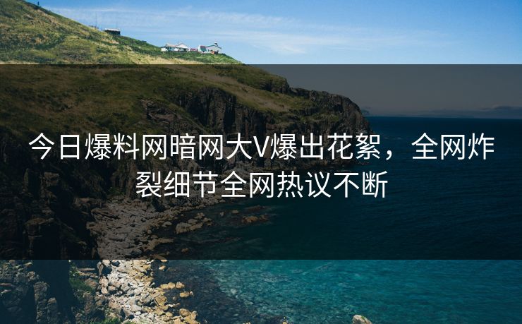 今日爆料网暗网大V爆出花絮，全网炸裂细节全网热议不断