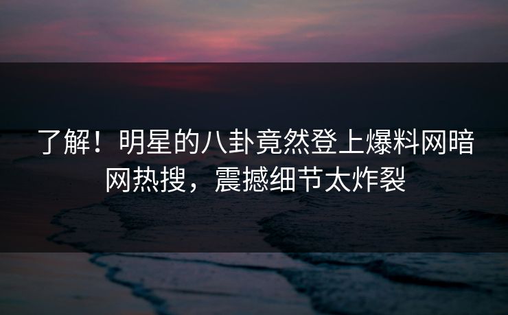 了解！明星的八卦竟然登上爆料网暗网热搜，震撼细节太炸裂