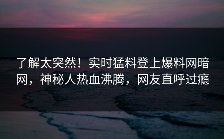 了解太突然!实时猛料登上爆料网暗网,神秘人热血沸腾,网友直呼过瘾