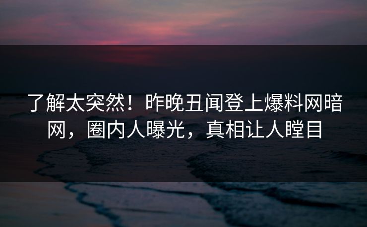 了解太突然！昨晚丑闻登上爆料网暗网，圈内人曝光，真相让人瞠目