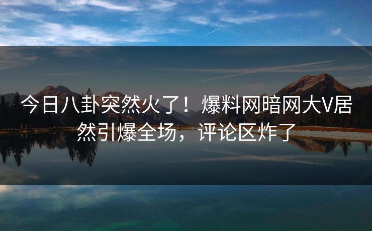 今日八卦突然火了！爆料网暗网大V居然引爆全场，评论区炸了