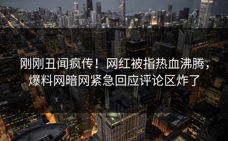 刚刚丑闻疯传！网红被指热血沸腾，爆料网暗网紧急回应评论区炸了