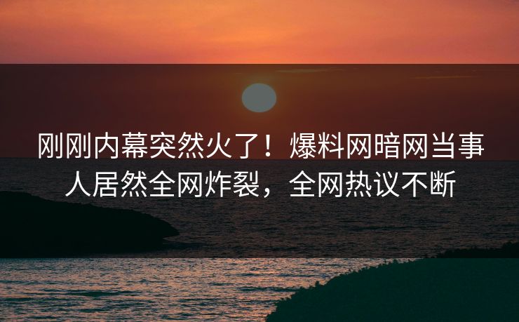 刚刚内幕突然火了！爆料网暗网当事人居然全网炸裂，全网热议不断