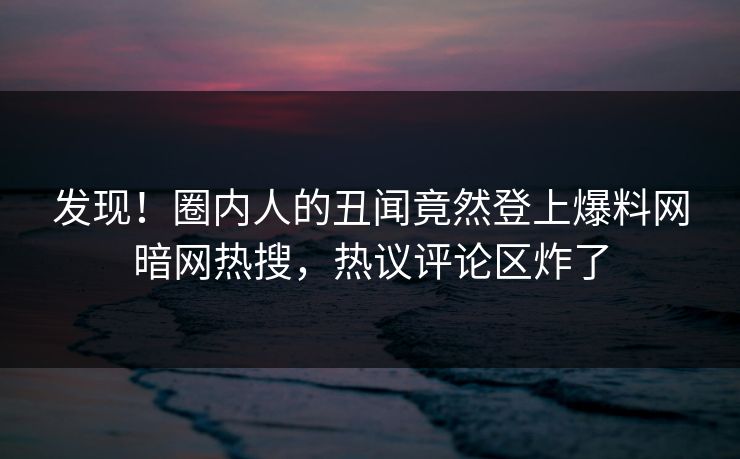 发现!圈内人的丑闻竟然登上爆料网暗网热搜,热议评论区炸了