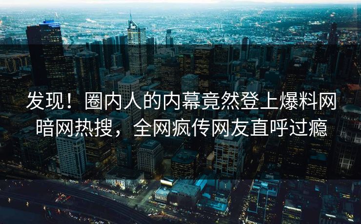发现！圈内人的内幕竟然登上爆料网暗网热搜，全网疯传网友直呼过瘾