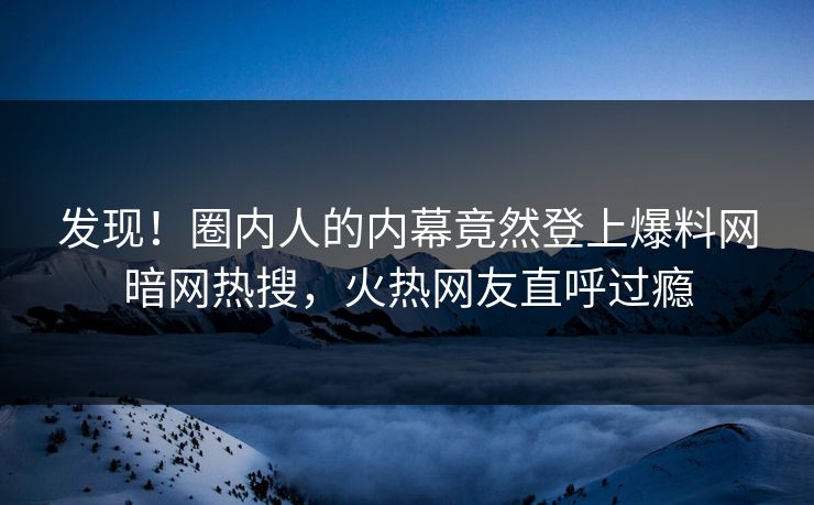 发现！圈内人的内幕竟然登上爆料网暗网热搜，火热网友直呼过瘾