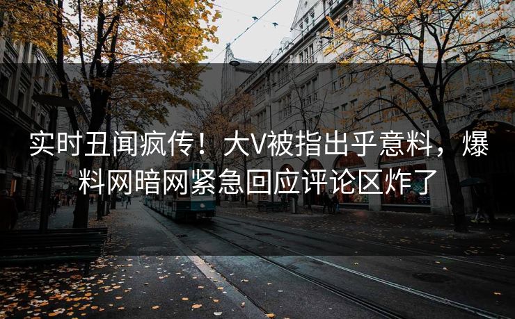 实时丑闻疯传！大V被指出乎意料，爆料网暗网紧急回应评论区炸了
