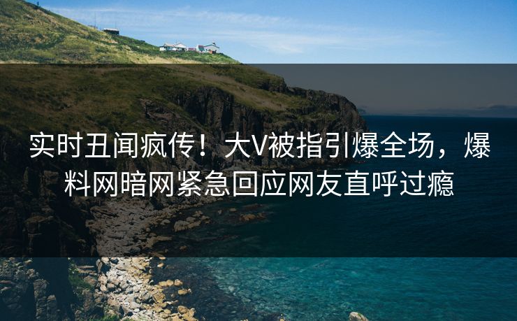 实时丑闻疯传！大V被指引爆全场，爆料网暗网紧急回应网友直呼过瘾