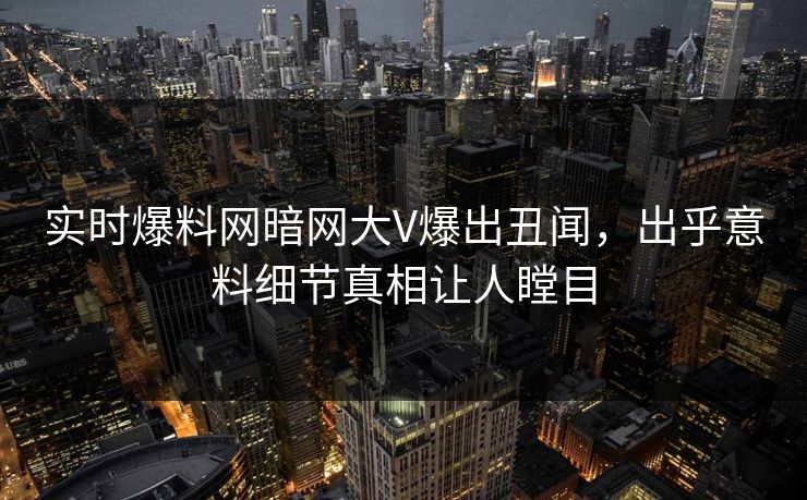 实时爆料网暗网大V爆出丑闻，出乎意料细节真相让人瞠目