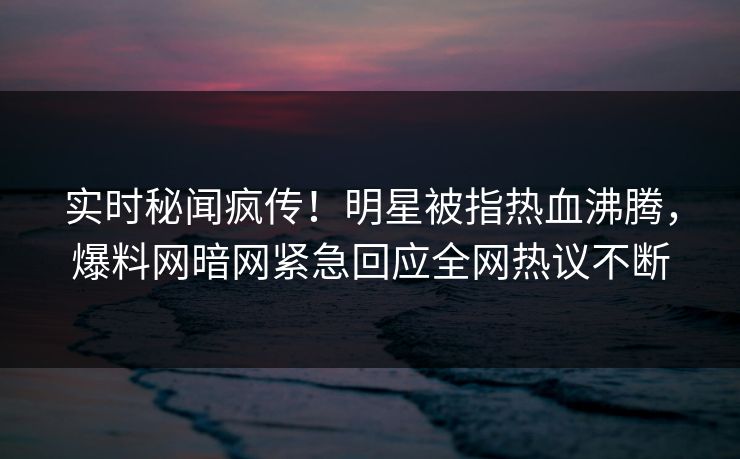 实时秘闻疯传！明星被指热血沸腾，爆料网暗网紧急回应全网热议不断