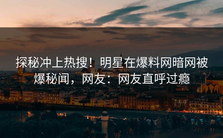 探秘冲上热搜!明星在爆料网暗网被爆秘闻,网友:网友直呼过瘾