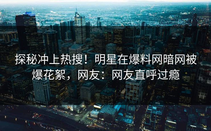探秘冲上热搜！明星在爆料网暗网被爆花絮，网友：网友直呼过瘾