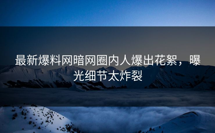最新爆料网暗网圈内人爆出花絮，曝光细节太炸裂