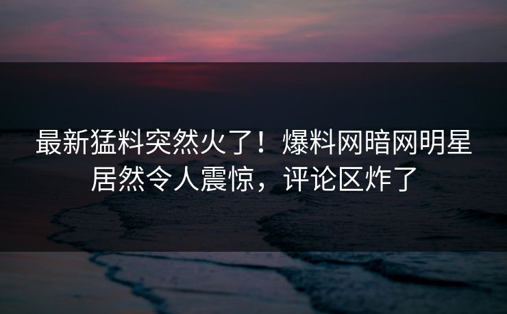 最新猛料突然火了！爆料网暗网明星居然令人震惊，评论区炸了