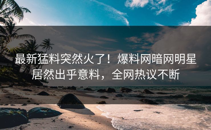 最新猛料突然火了！爆料网暗网明星居然出乎意料，全网热议不断