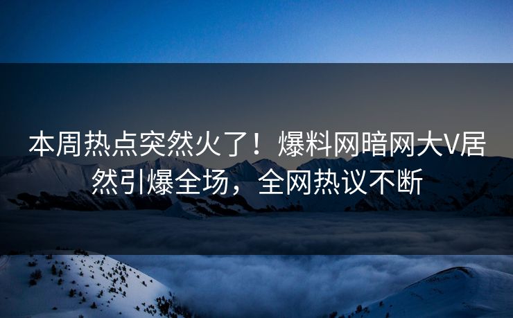 本周热点突然火了！爆料网暗网大V居然引爆全场，全网热议不断