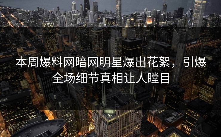 本周爆料网暗网明星爆出花絮，引爆全场细节真相让人瞠目