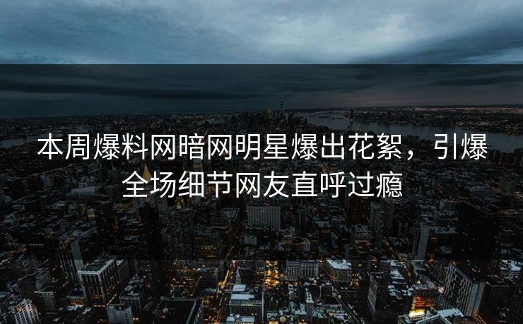 本周爆料网暗网明星爆出花絮，引爆全场细节网友直呼过瘾