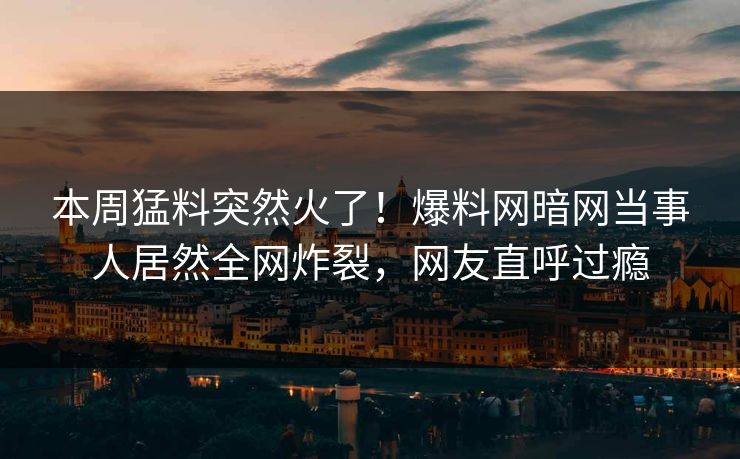 本周猛料突然火了！爆料网暗网当事人居然全网炸裂，网友直呼过瘾