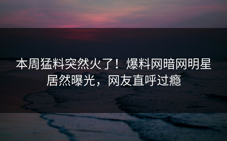 本周猛料突然火了！爆料网暗网明星居然曝光，网友直呼过瘾
