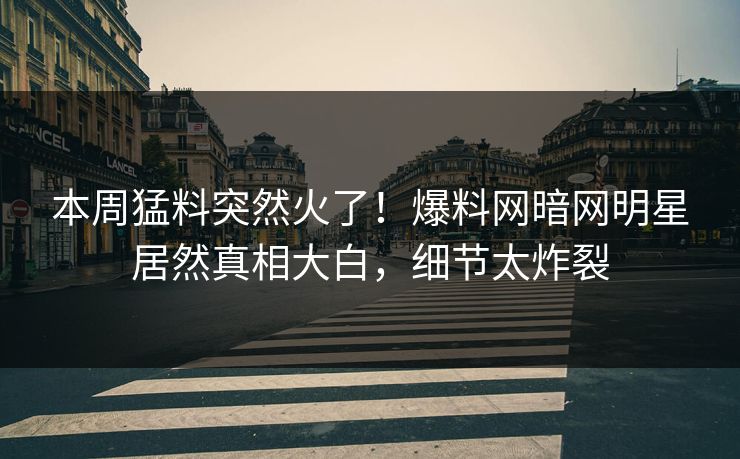本周猛料突然火了！爆料网暗网明星居然真相大白，细节太炸裂