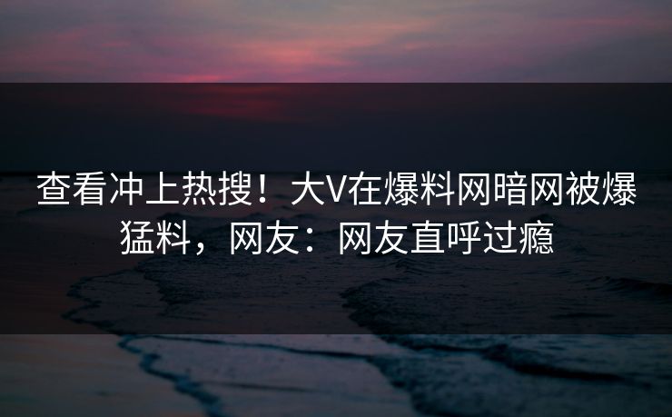 查看冲上热搜！大V在爆料网暗网被爆猛料，网友：网友直呼过瘾