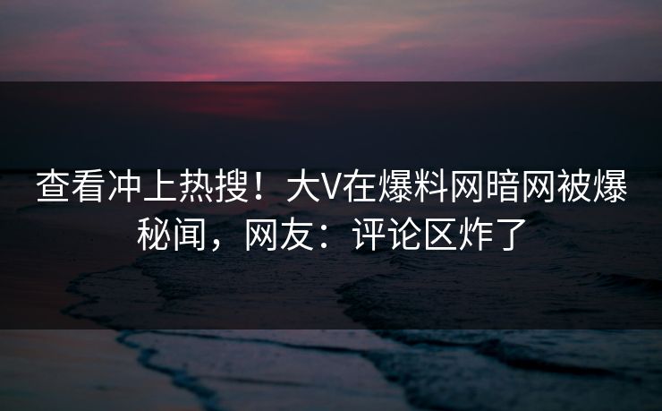 查看冲上热搜！大V在爆料网暗网被爆秘闻，网友：评论区炸了