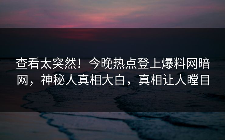 查看太突然！今晚热点登上爆料网暗网，神秘人真相大白，真相让人瞠目