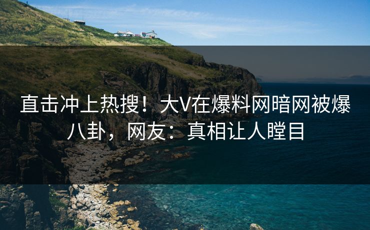 直击冲上热搜！大V在爆料网暗网被爆八卦，网友：真相让人瞠目