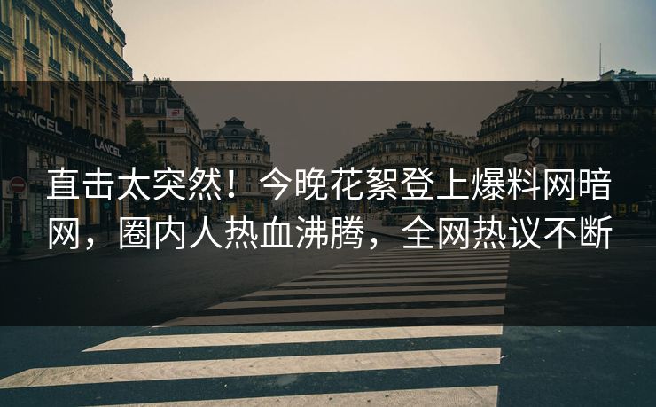直击太突然！今晚花絮登上爆料网暗网，圈内人热血沸腾，全网热议不断