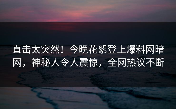 直击太突然！今晚花絮登上爆料网暗网，神秘人令人震惊，全网热议不断