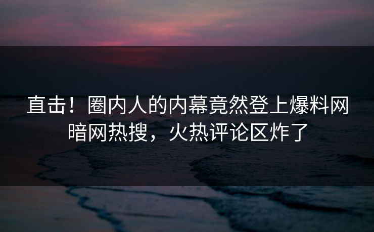 直击！圈内人的内幕竟然登上爆料网暗网热搜，火热评论区炸了