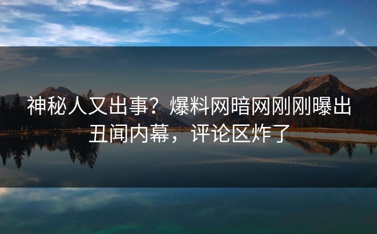 神秘人又出事？爆料网暗网刚刚曝出丑闻内幕，评论区炸了