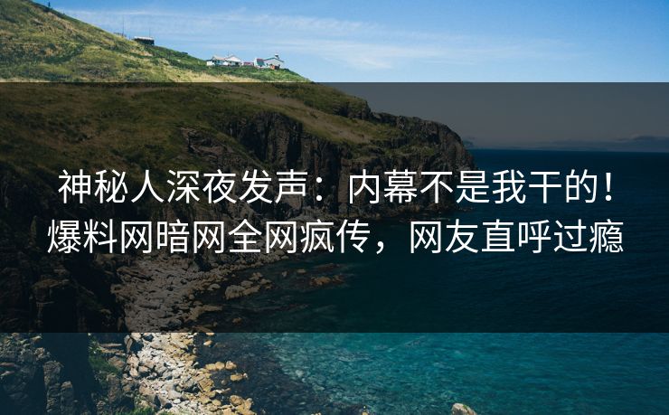 神秘人深夜发声：内幕不是我干的！爆料网暗网全网疯传，网友直呼过瘾