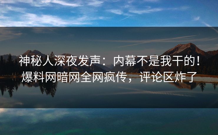 神秘人深夜发声：内幕不是我干的！爆料网暗网全网疯传，评论区炸了