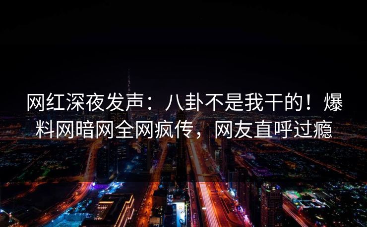 网红深夜发声：八卦不是我干的！爆料网暗网全网疯传，网友直呼过瘾