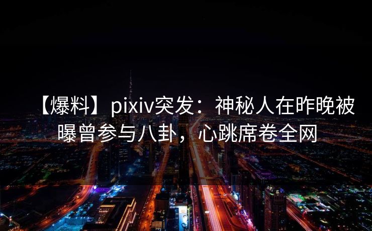 【爆料】pixiv突发：神秘人在昨晚被曝曾参与八卦，心跳席卷全网