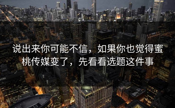 说出来你可能不信，如果你也觉得蜜桃传媒变了，先看看选题这件事