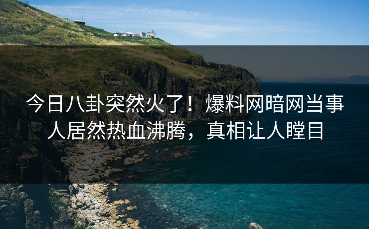 今日八卦突然火了！爆料网暗网当事人居然热血沸腾，真相让人瞠目
