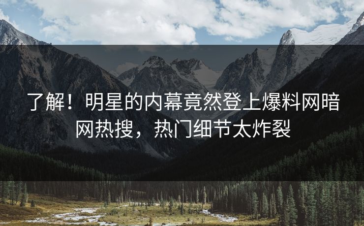了解！明星的内幕竟然登上爆料网暗网热搜，热门细节太炸裂