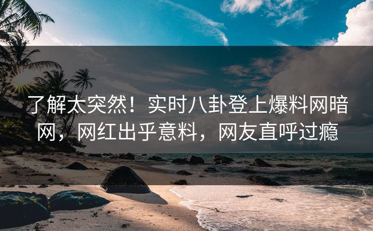 了解太突然！实时八卦登上爆料网暗网，网红出乎意料，网友直呼过瘾