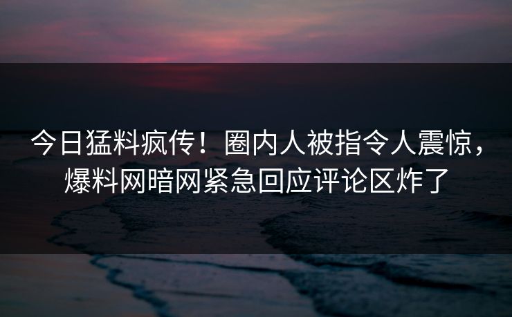 今日猛料疯传！圈内人被指令人震惊，爆料网暗网紧急回应评论区炸了