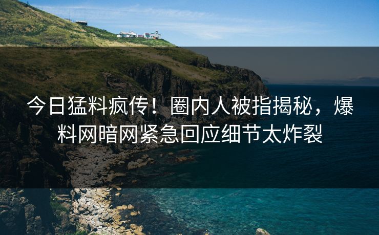 今日猛料疯传！圈内人被指揭秘，爆料网暗网紧急回应细节太炸裂
