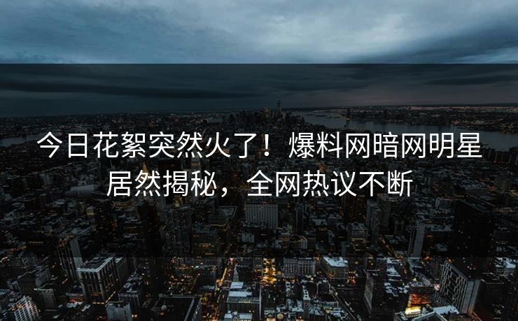 今日花絮突然火了！爆料网暗网明星居然揭秘，全网热议不断