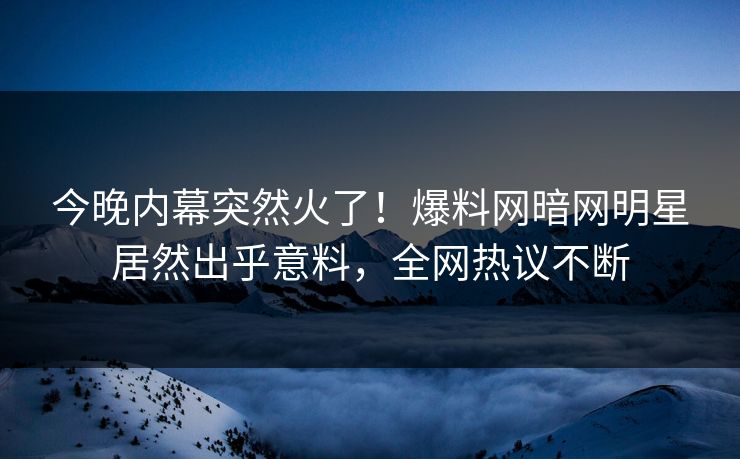 今晚内幕突然火了！爆料网暗网明星居然出乎意料，全网热议不断