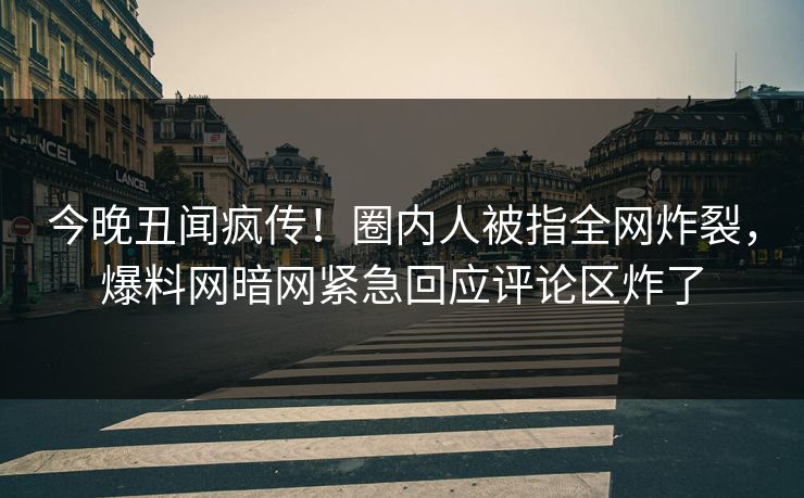 今晚丑闻疯传！圈内人被指全网炸裂，爆料网暗网紧急回应评论区炸了