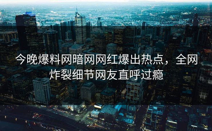 今晚爆料网暗网网红爆出热点，全网炸裂细节网友直呼过瘾