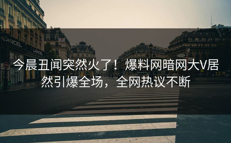 今晨丑闻突然火了！爆料网暗网大V居然引爆全场，全网热议不断