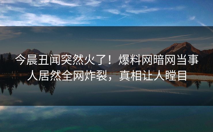 今晨丑闻突然火了！爆料网暗网当事人居然全网炸裂，真相让人瞠目
